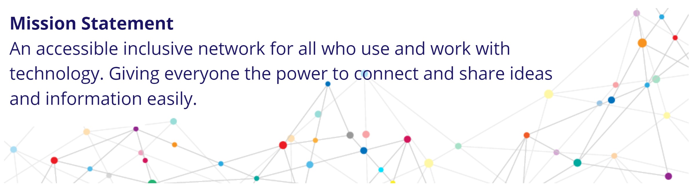 Mission Statement- An accessible inclusive network for all who use and work with technology. Giving everyone the power to connect and share ideas and information easily.